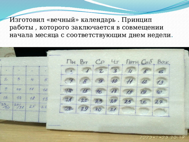 Изготовил «вечный» календарь . Принцип работы , которого заключается в совмещении начала месяца с соответствующим днем недели . 