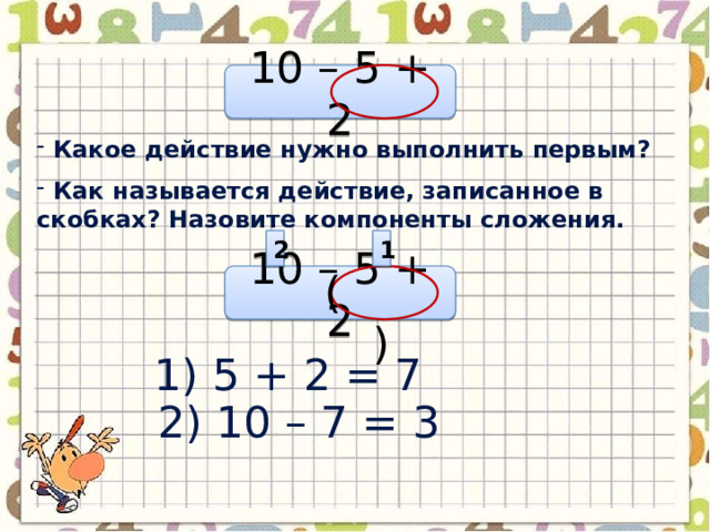 10 – 5 + 2  Какое действие нужно выполнить первым?  Как называется действие, записанное в скобках? Назовите компоненты сложения. 1 2 ( ) 10 – 5 + 2 1) 5 + 2 = 7 2) 10 – 7 = 3 