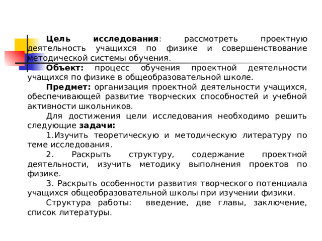 Цель исследования : рассмотреть проектную деятельность учащихся по физике и совершенствование методической системы обучения. Объект: процесс обучения проектной деятельности учащихся по физике в общеобразовательной школе. Предмет: организация проектной деятельности учащихся, обеспечивающей развитие творческих способностей и учебной активности школьников. Для достижения цели исследования необходимо решить следующие задачи : 1.Изучить теоретическую и методическую литературу по теме исследования. 2. Раскрыть структуру, содержание проектной деятельности, изучить методику выполнения проектов по физике. 3. Раскрыть особенности развития творческого потенциала учащихся общеобразовательной школы при изучении физики. Структура работы: введение, две главы, заключение, список литературы. 