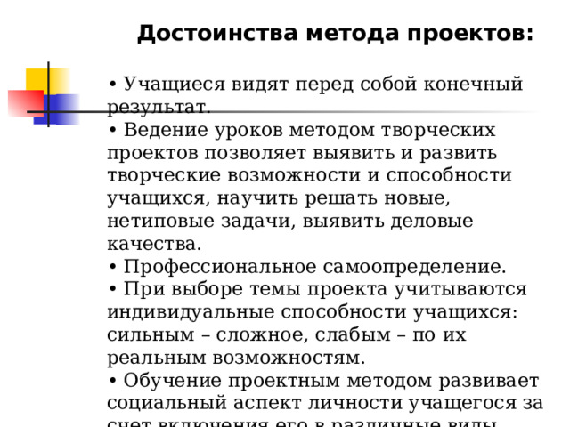 Достоинства метода проектов:  • Учащиеся видят перед собой конечный результат. • Ведение уроков методом творческих проектов позволяет выявить и развить творческие возможности и способности учащихся, научить решать новые, нетиповые задачи, выявить деловые качества. • Профессиональное самоопределение. • При выборе темы проекта учитываются индивидуальные способности учащихся: сильным – сложное, слабым – по их реальным возможностям. • Обучение проектным методом развивает социальный аспект личности учащегося за счет включения его в различные виды деятельности в реальных социальных и производственных отношениях. 