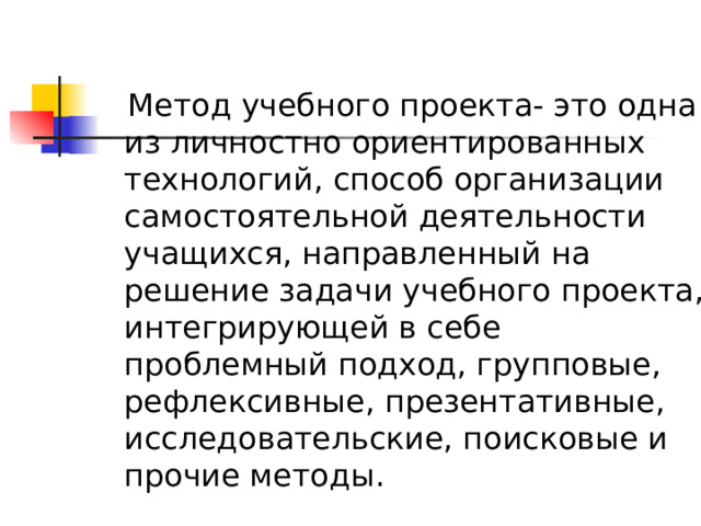  Метод учебного проекта- это одна из личностно ориентированных технологий, способ организации самостоятельной деятельности учащихся, направленный на решение задачи учебного проекта, интегрирующей в себе проблемный подход, групповые, рефлексивные, презентативные, исследовательские, поисковые и прочие методы. 