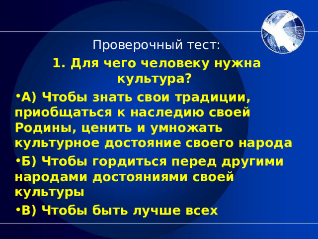 Проверочный тест: 1. Для чего человеку нужна культура?  А) Чтобы знать свои традиции, приобщаться к наследию своей Родины, ценить и умножать культурное достояние своего народа Б) Чтобы гордиться перед другими народами достояниями своей культуры В) Чтобы быть лучше всех  