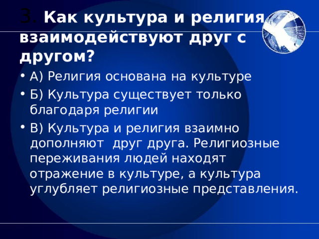   3. Как культура и религия взаимодействуют друг с другом?   А) Религия основана на культуре Б) Культура существует только благодаря религии В) Культура и религия взаимно дополняют  друг друга. Религиозные переживания людей находят отражение в культуре, а культура углубляет религиозные представления.  