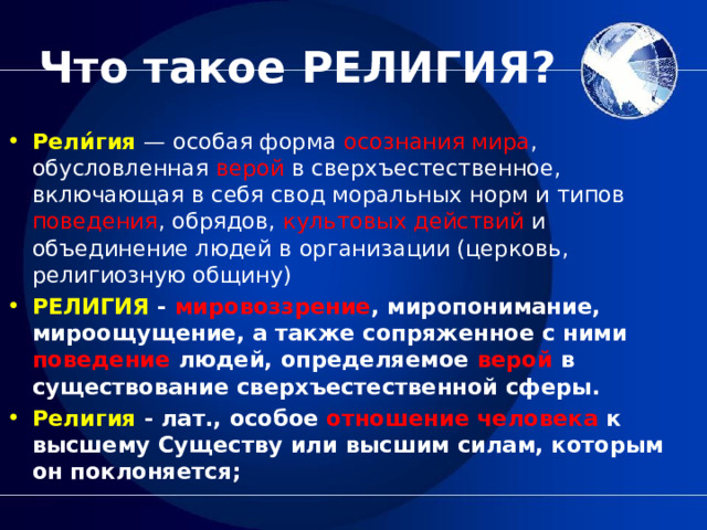 Что такое РЕЛИГИЯ? Рели́гия   — особая форма осознания мира , обусловленная верой в сверхъестественное, включающая в себя свод моральных норм и типов поведения , обрядов, культовых действий и объединение людей в организации (церковь, религиозную общину) РЕЛИГИЯ - мировоззрение , миропонимание, мироощущение, а также сопряженное с ними поведение людей, определяемое верой в существование сверхъестественной сферы. Религия - лат., особое отношение человека к высшему Существу или высшим силам, которым он поклоняется; 