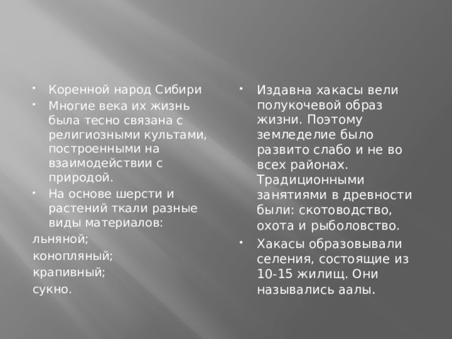 Издавна хакасы вели полукочевой образ жизни. Поэтому земледелие было развито слабо и не во всех районах. Традиционными занятиями в древности были: скотоводство, охота и  рыболовство. Хакасы образовывали селения, состоящие из 10-15 жилищ. Они назывались аалы . Коренной народ Сибири Многие века их жизнь была тесно связана с религиозными культами, построенными на взаимодействии с  природой. На основе шерсти и растений ткали разные виды материалов: льняной; конопляный; крапивный; сукно. 