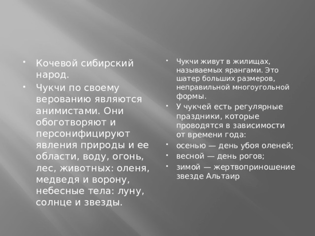 Кочевой сибирский народ. Чукчи по своему верованию являются анимистами. Они обоготворяют и персонифицируют явления природы и ее области, воду, огонь, лес, животных: оленя, медведя и ворону, небесные тела: луну, солнце и звезды. Чукчи живут в жилищах, называемых ярангами. Это шатер больших размеров, неправильной многоугольной формы. У чукчей есть регулярные праздники, которые проводятся в зависимости от времени года: осенью — день убоя оленей; весной — день рогов; зимой — жертвоприношение звезде Альтаир   