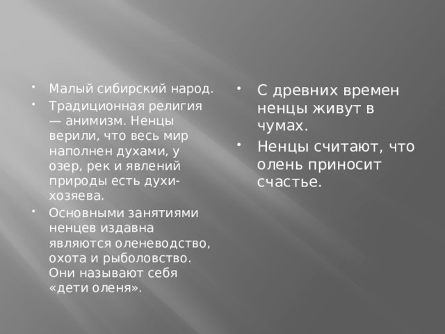 Малый сибирский народ. Традиционная религия — анимизм. Ненцы верили, что весь мир наполнен духами, у озер, рек и явлений природы есть духи-хозяева. Основными занятиями ненцев издавна являются оленеводство, охота и рыболовство. Они называют себя «дети оленя». С древних времен ненцы живут в чумах. Ненцы считают, что олень приносит счастье. 