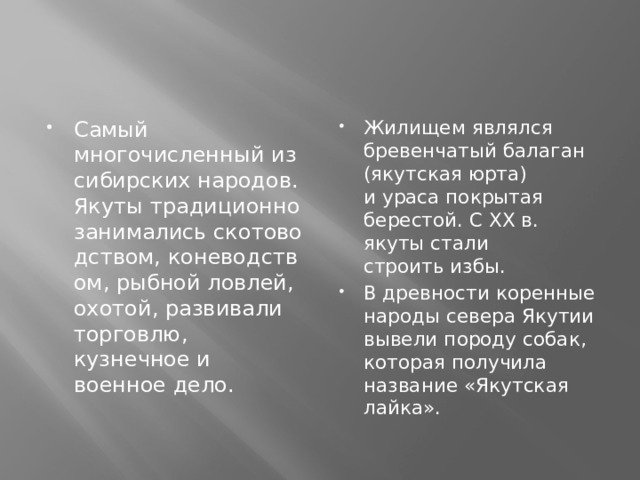 Самый многочисленный из сибирских народов. Якуты традиционно занимались скотоводством, коневодством, рыбной ловлей, охотой, развивали торговлю, кузнечное и военное дело. Жилищем являлся бревенчатый балаган (якутская юрта) и ураса покрытая берестой. С XX в. якуты стали строить избы. В древности коренные народы севера Якутии вывели породу собак, которая получила название «Якутская лайка». 