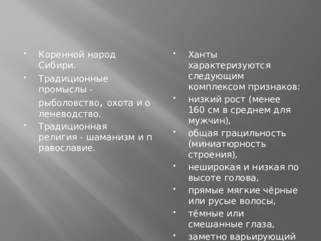 Коренной народ Сибири. Традиционные промыслы -рыболовство ,  охота и оленеводство. Традиционная религия - шаманизм и православие. Ханты характеризуются следующим комплексом признаков: низкий рост (менее 160 см в среднем для мужчин), общая грацильность (миниатюрность строения), неширокая и низкая по высоте голова, прямые мягкие чёрные или русые волосы, тёмные или смешанные глаза, заметно варьирующий по группам процент монгольской складки века.   