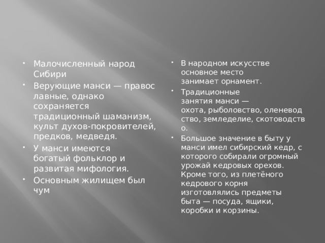 Малочисленный народ Сибири Верующие манси — православные, однако сохраняется традиционный шаманизм, культ духов-покровителей, предков, медведя. У манси имеются богатый фольклор и развитая мифология. Основным жилищем был чум   В народном искусстве основное место занимает орнамент. Традиционные занятия манси —охота, рыболовство, оленеводство, земледелие, скотоводство. Большое значение в быту у манси имел сибирский кедр, с которого собирали огромный урожай кедровых орехов. Кроме того, из плетёного кедрового корня изготовлялись предметы быта — посуда, ящики, коробки и корзины. 