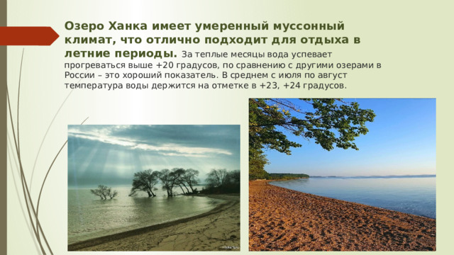 Озеро Ханка имеет умеренный муссонный климат, что отлично подходит для отдыха в летние периоды. За теплые месяцы вода успевает прогреваться выше +20 градусов, по сравнению с другими озерами в России – это хороший показатель. В среднем с июля по август температура воды держится на отметке в +23, +24 градусов. 