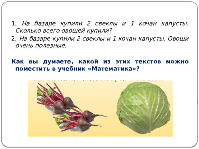 1. На базаре купили 2 свеклы и 1 кочан капусты. Сколько всего овощей купили? 2. На базаре купили 2 свеклы и 1 кочан капусты. Овощи очень полезные.  Как вы думаете, какой из этих текстов можно поместить в учебник «Математика»? 