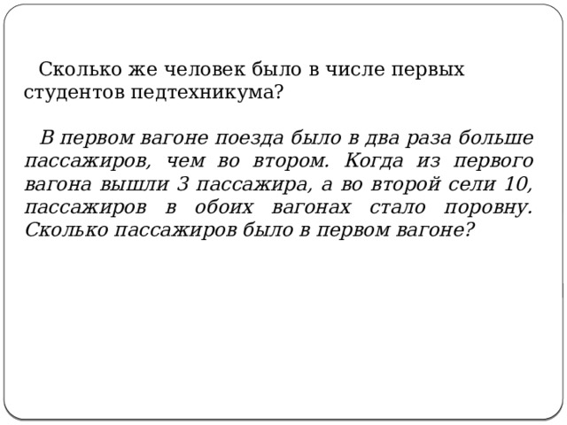  Сколько же человек было в числе первых студентов педтехникума?    В первом вагоне поезда было в два раза больше пассажиров, чем во втором. Когда из первого вагона вышли 3 пассажира, а во второй сели 10, пассажиров в обоих вагонах стало поровну. Сколько пассажиров было в первом вагоне? 