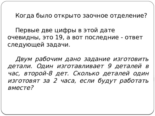  Когда было открыто заочное отделение?  Первые две цифры в этой дате очевидны, это 19, а вот последние - ответ следующей задачи.  Двум рабочим дано задание изготовить детали. Один изготавливает 9 деталей в час, второй-8 дет. Сколько деталей один изготовят за 2 часа, если будут работать вместе? 