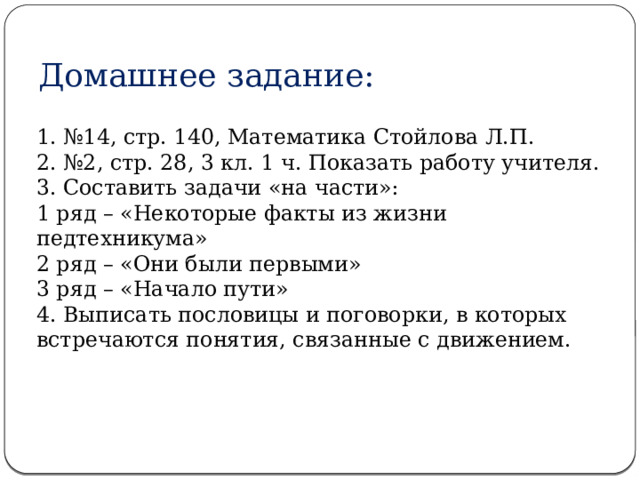 Домашнее задание: 1. №14, стр. 140, Математика Стойлова Л.П. 2. №2, стр. 28, 3 кл. 1 ч. Показать работу учителя. 3. Составить задачи «на части»: 1 ряд – «Некоторые факты из жизни педтехникума» 2 ряд – «Они были первыми» 3 ряд – «Начало пути» 4. Выписать пословицы и поговорки, в которых встречаются понятия, связанные с движением. 