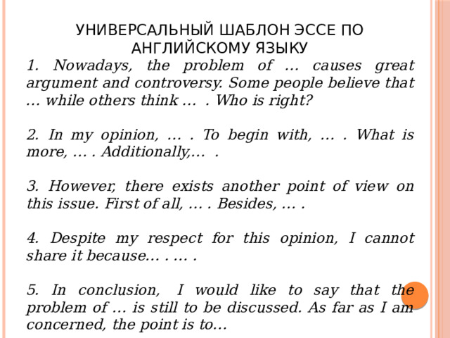УНИВЕРСАЛЬНЫЙ ШАБЛОН ЭССЕ ПО АНГЛИЙСКОМУ ЯЗЫКУ 1. Nowadays, the problem of … causes great argument and controversy. Some people believe that … while others think …  . Who is right?  2. In my opinion, … . To begin with, … . What is more, … . Additionally,…  .  3. However, there exists another point of view on this issue. First of all, … . Besides, … .  4. Despite my respect for this opinion, I cannot share it because… . … .  5. In conclusion,  I would like to say that the problem of … is still to be discussed. As far as I am concerned, the point is to… 
