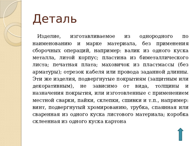 Деталь Изделие, изготавливаемое из однородного по наименованию и марке материала, без применения сборочных операций, например: валик из одного куска металла, литой корпус; пластина из биметаллического листа; печатная плата; маховичок из пластмассы (без арматуры); отрезок кабеля или провода заданной длинны. Эти же изделия, подвергнутые покрытиям (защитным или декоративным), не зависимо от вида, толщины и назначения покрытия, или изготовленные с применением местной сварки, пайки, склепки, сшивки и т.п., например: винт, подвергнутый хромированию, трубка, спаянная или сваренная из одного куска листового материала; коробка склеенная из одного куска картона 