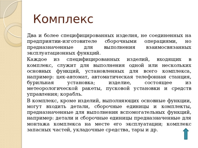 Комплекс Два и более специфицированных изделия, не соединенных на предприятии-изготовителе сборочными операциями, но предназначенные для выполнения взаимосвязанных эксплуатационных функций. Каждое из специфицированных изделий, входящих в комплекс, служит для выполнения одной или нескольких основных функций, установленных для всего комплекса, например: цех-автомат, автоматическая телефонная станция, бурильная установка; изделие, состоящее из метеорологической ракеты, пусковой установки и средств управления; корабль. В комплекс, кроме изделий, выполняющих основные функции, могут входить детали, сборочные единицы и комплекты, предназначенные для выполнения вспомогательных функций, например: детали и сборочные единицы предназначенные для монтажа комплекса на месте его эксплуатации; комплекс запасных частей, укладочные средства, тары и др. 
