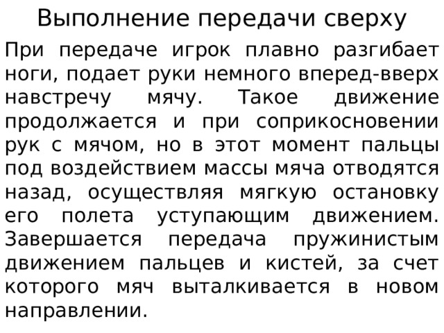 Выполнение передачи сверху При передаче игрок плавно разгибает ноги, подает руки немного вперед-вверх навстречу мячу. Такое движение продолжается и при соприкосновении рук с мячом, но в этот момент пальцы под воздействием массы мяча отводятся назад, осуществляя мягкую остановку его полета уступающим движением. Завершается передача пружинистым движением пальцев и кистей, за счет которого мяч выталкивается в новом направлении. 