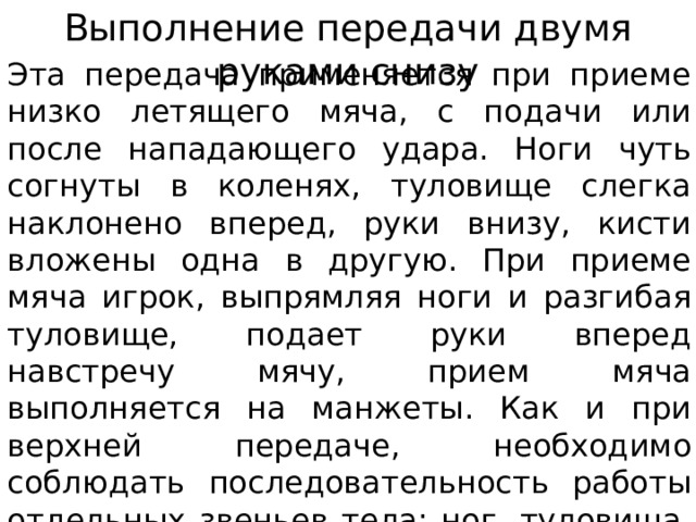 Выполнение передачи двумя руками снизу Эта передача применяется при приеме низко летящего мяча, с подачи или после нападающего удара. Ноги чуть согнуты в коленях, туловище слегка наклонено вперед, руки внизу, кисти вложены одна в другую. При приеме мяча игрок, выпрямляя ноги и разгибая туловище, подает руки вперед навстречу мячу, прием мяча выполняется на манжеты. Как и при верхней передаче, необходимо соблюдать последовательность работы отдельных звеньев тела: ног, туловища, рук. 