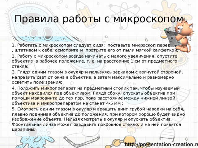 Правила работы с микроскопом 1. Работать с микроскопом следует сидя; поставьте микроскоп перед собой , штативом к себе; осмотрите и протрите его от пыли мягкой салфеткой; 2. Работу с микроскопом всегда начинать с малого увеличения; опустите объектив в рабочее положение, т. е. на расстояние 1 см от предметного стекла; 3. Глядя одним глазом в окуляр и пользуясь зеркалом с вогнутой стороной, направить свет от окна в объектив, а затем максимально и равномерно осветить поле зрения; 4. Положить микропрепарат на предметный столик так, чтобы изучаемый объект находился под объективом. Глядя сбоку, опускать объектив при помощи макровинта до тех пор, пока расстояние между нижней линзой объектива и микропрепаратом не станет 4-5 мм ; 5. Смотреть одним глазом в окуляр и вращать винт грубой наводки на себя, плавно поднимая объектив до положения, при котором хорошо будет видно изображение объекта. Нельзя смотреть в окуляр и опускать объектив. Фронтальная линза может раздавить покровное стекло, и на ней появятся царапины. 