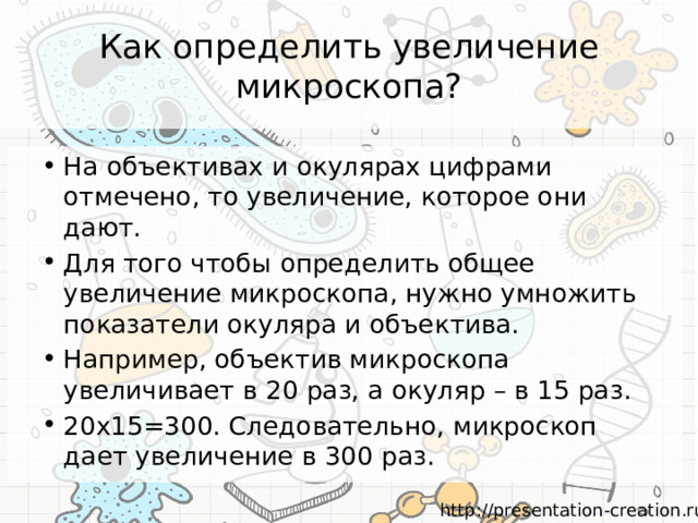 Как определить увеличение микроскопа? На объективах и окулярах цифрами отмечено, то увеличение, которое они дают. Для того чтобы определить общее увеличение микроскопа, нужно умножить показатели окуляра и объектива. Например, объектив микроскопа увеличивает в 20 раз, а окуляр – в 15 раз. 20х15=300. Следовательно, микроскоп дает увеличение в 300 раз. 