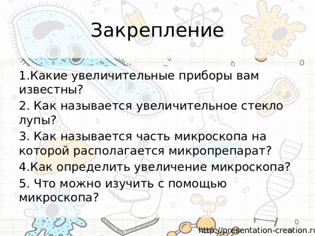 Закрепление 1.Какие увеличительные приборы вам известны? 2. Как называется увеличительное стекло лупы? 3. Как называется часть микроскопа на которой располагается микропрепарат? 4.Как определить увеличение микроскопа? 5. Что можно изучить с помощью микроскопа? 