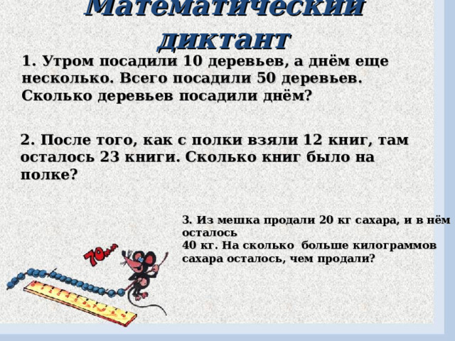 Математический диктант 1. Утром посадили 10 деревьев, а днём еще несколько. Всего посадили 50 деревьев. Сколько деревьев посадили днём? 2. После того, как с полки взяли 12 книг, там осталось 23 книги. Сколько книг было на полке? 3. Из мешка продали 20 кг сахара, и в нём осталось 40 кг. На сколько больше килограммов сахара осталось, чем продали? 