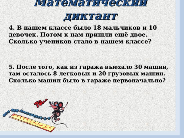 Математический диктант 4. В нашем классе было 18 мальчиков и 10 девочек. Потом к нам пришли ещё двое. Сколько учеников стало в нашем классе? 5. После того, как из гаража выехало 30 машин, там осталось 8 легковых и 20 грузовых машин. Сколько машин было в гараже первоначально? 