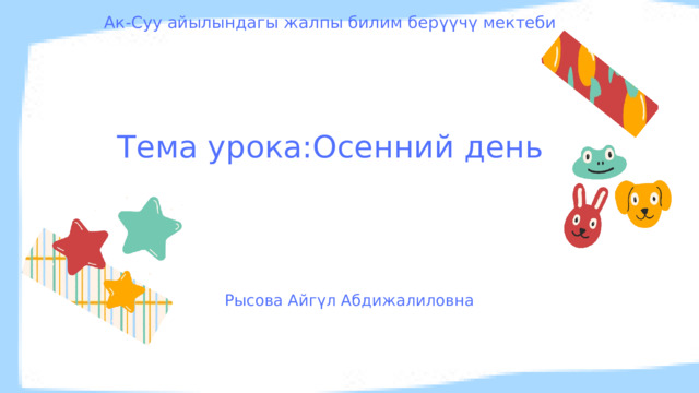 Ак-Суу айылындагы жалпы билим берүүчү мектеби Тема урока:Осенний день Рысова Айгүл Абдижалиловна 