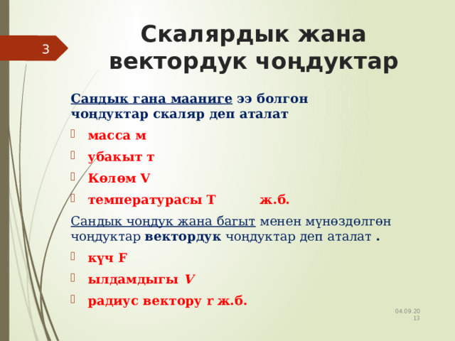 Скалярдык жана вектордук чоңдуктар  Сандык гана мааниге  ээ болгон чоңдуктар скаляр деп аталат     масса м убакыт т К өлөм V температурасы T ж.б. Сандык чоңдук жана багыт  менен мүнөздөлгөн чоңдуктар  вектордук  чоңдуктар деп аталат  . күч F ылдамдыгы  V радиус вектору r ж.б.    04.09.2013 