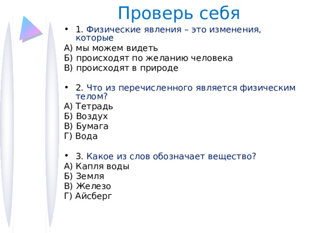 Проверь себя 1. Физические явления – это изменения, которые А) мы можем видеть Б) происходят по желанию человека В) происходят в природе 2. Что из перечисленного является физическим телом? А) Тетрадь Б) Воздух В) Бумага Г) Вода 3. Какое из слов обозначает вещество? А) Капля воды Б) Земля В) Железо Г) Айсберг 