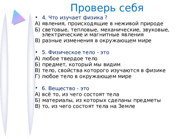 Проверь себя 4. Что изучает физика ? А) явления, происходящие в неживой природе Б) световые, тепловые, механические, звуковые, электрические и магнитные явления В) разные изменения в окружающем мире 5. Физическое тело - это А) любое твердое тело Б) предмет, который мы видим В) тело, свойства которого изучаются в физике Г) любое тело в окружающем мире 6. Вещество - это А) всё то, из чего состоят тела Б) материалы, из которых сделаны предметы В) то, из чего состоят тела на Земле 