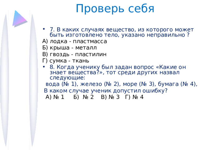 Проверь себя 7. В каких случаях вещество, из которого может быть изготовлено тело, указано неправильно ? А) лодка - пластмасса Б) крыша - металл В) гвоздь - пластилин Г) сумка - ткань 8. Когда ученику был задан вопрос «Какие он знает вещества?», тот среди других назвал следующие:  вода (№ 1), железо (№ 2), море (№ 3), бумага (№ 4),  В каком случае ученик допустил ошибку?  А) № 1 Б) № 2 В) № 3 Г) № 4 