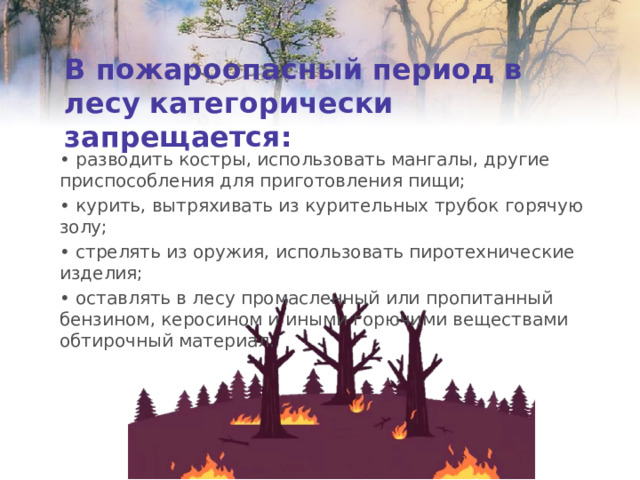 В пожароопасный период в  лесу категорически запрещается: • разводить костры, использовать мангалы, другие приспособления для приготовления пищи; • курить, вытряхивать из курительных трубок горячую золу; • стрелять из оружия, использовать пиротехнические изделия; • оставлять в лесу промасленный или пропитанный бензином, керосином и иными горючими веществами обтирочный материал. 