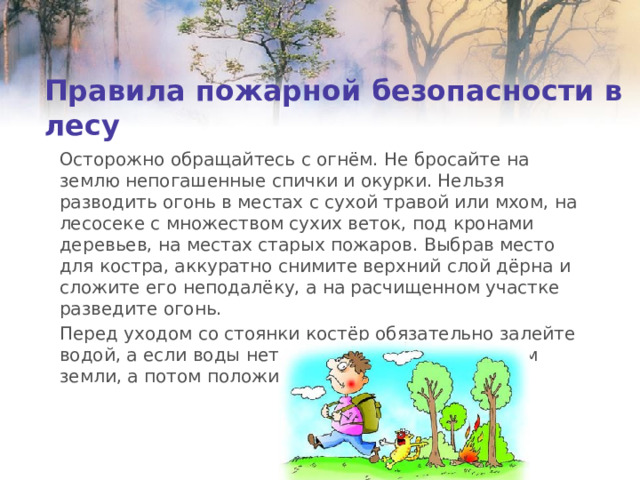 Правила пожарной безопасности в лесу Осторожно обращайтесь с огнём. Не бросайте на землю непогашенные спички и окурки. Нельзя разводить огонь в местах с сухой травой или мхом, на лесосеке с множеством сухих веток, под кронами деревьев, на местах старых пожаров. Выбрав место для костра, аккуратно снимите верхний слой дёрна и сложите его неподалёку, а на расчищенном участке разведите огонь. Перед уходом со стоянки костёр обязательно залейте водой, а если воды нет, засыпьте кострище слоем земли, а потом положите снятый дёрн. 