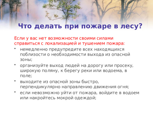 Что делать при пожаре в лесу? Если у вас нет возможности своими силами справиться с локализацией и тушением пожара: немедленно предупредите всех находящихся поблизости о необходимости выхода из опасной зоны; организуйте выход людей на дорогу или просеку, широкую поляну, к берегу реки или водоема, в поле; выходите из опасной зоны быстро, перпендикулярно направлению движения огня; если невозможно уйти от пожара, войдите в водоем или накройтесь мокрой одеждой; 