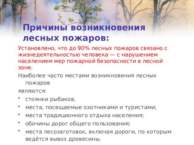 Причины возникновения лесных пожаров: Установлено, что до 90% лесных пожаров связано с жизнедеятельностью человека — с нарушением населением мер пожарной безопасности в лесной зоне. Наиболее часто местами возникновения лесных пожаров являются: стоянки рыбаков, места, посещаемые охотниками и туристами; места традиционного отдыха населения; обочины дорог общего пользования; места лесозаготовок, включая дороги, по которым ведётся вывоз древесины. 