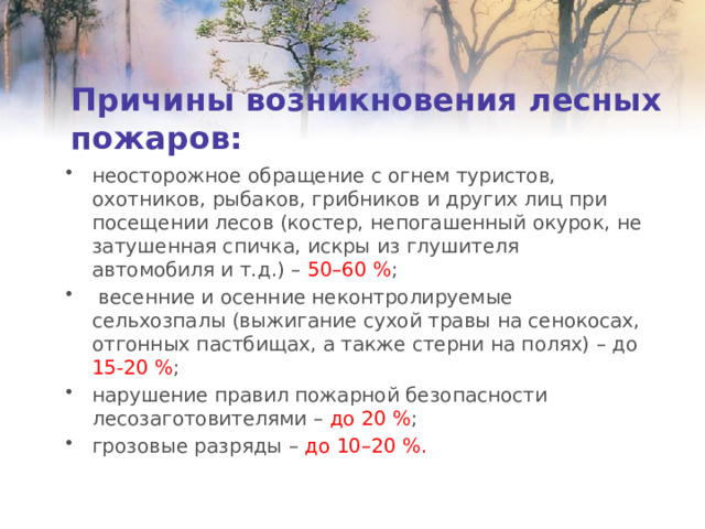 Причины возникновения лесных пожаров: неосторожное обращение с огнем туристов, охотников, рыбаков, грибников и других лиц при посещении лесов (костер, непогашенный окурок, не затушенная спичка, искры из глушителя автомобиля и т.д.) – 50–60 % ;  весенние и осенние неконтролируемые сельхозпалы (выжигание сухой травы на сенокосах, отгонных пастбищах, а также стерни на полях) – до 15-20 % ; нарушение правил пожарной безопасности лесозаготовителями – до 20 % ; грозовые разряды – до 10–20 %. 