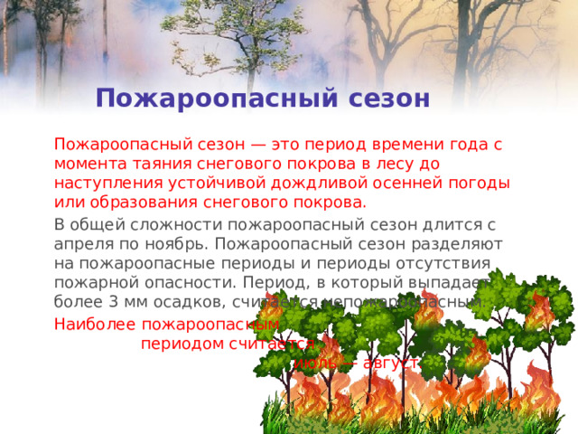 Пожароопасный сезон Пожароопасный сезон — это период времени года с момента таяния снегового покрова в лесу до наступления устойчивой дождливой осенней погоды или образования снегового покрова. В общей сложности пожароопасный сезон длится с апреля по ноябрь. Пожароопасный сезон разделяют на пожароопасные периоды и периоды отсутствия пожарной опасности. Период, в который выпадает более 3 мм осадков, считается непожароопасным. Наиболее пожароопасным периодом считается июль — август. 