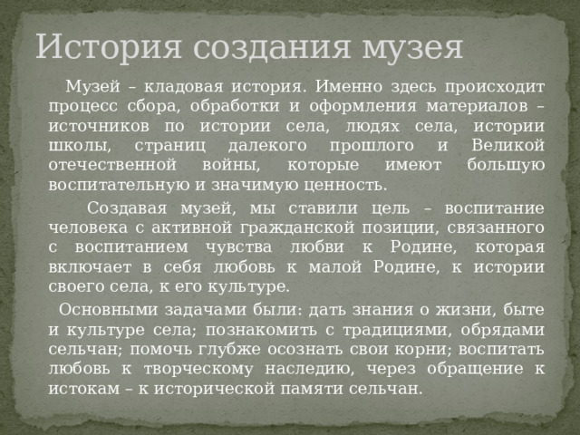 История создания музея  Музей – кладовая история. Именно здесь происходит процесс сбора, обработки и оформления материалов – источников по истории села, людях села, истории школы, страниц далекого прошлого и Великой отечественной войны, которые имеют большую воспитательную и значимую ценность.  Создавая музей, мы ставили цель – воспитание человека с активной гражданской позиции, связанного с воспитанием чувства любви к Родине, которая включает в себя любовь к малой Родине, к истории своего села, к его культуре.  Основными задачами были: дать знания о жизни, быте и культуре села; познакомить с традициями, обрядами сельчан; помочь глубже осознать свои корни; воспитать любовь к творческому наследию, через обращение к истокам – к исторической памяти сельчан. 