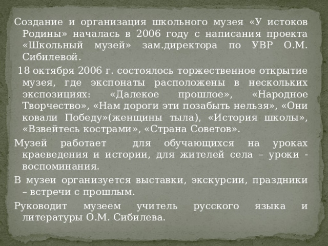 Создание и организация школьного музея «У истоков Родины» началась в 2006 году с написания проекта «Школьный музей» зам.директора по УВР О.М. Сибилевой.  18 октября 2006 г. состоялось торжественное открытие музея, где экспонаты расположены в нескольких экспозициях: «Далекое прошлое», «Народное Творчество», «Нам дороги эти позабыть нельзя», «Они ковали Победу»(женщины тыла), «История школы», «Взвейтесь кострами», «Страна Советов». Музей работает для обучающихся на уроках краеведения и истории, для жителей села – уроки - воспоминания. В музеи организуется выставки, экскурсии, праздники – встречи с прошлым. Руководит музеем учитель русского языка и литературы О.М. Сибилева. 