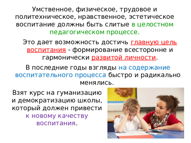 Умствен­ное, физическое, трудовое и политехническое, нравственное, эстетическое воспитание должны быть слитые в целостном педагогическом процессе.   Это дает возможность достичь главную цель воспита­ния - формирование всесторонне и гармонически развитой личности .   В последние годы взгляды на содержание воспитательного процесса быстро и радикально менялись. Взят курс на гуманизацию и демократизацию школы, который должен привести к новому качеству воспитания .    