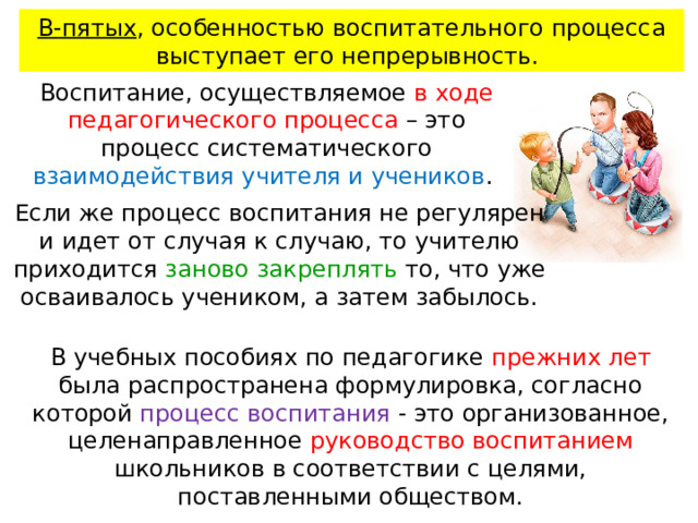 В-пятых , особенностью воспитательного процесса выступает его непрерывность. Воспитание, осуществляемое в ходе педагогического процесса – это процесс систематического взаимодействия учителя и учеников . Если же процесс воспитания не регулярен и идет от случая к случаю, то учителю приходится заново закреплять то, что уже осваивалось учеником, а затем забылось.    В учебных пособиях по педаго­гике прежних лет была распространена формулировка, соглас­но которой процесс воспитания - это организованное, целе­направленное руководство воспитанием школьников в соответ­ствии с целями, поставленными обществом.    