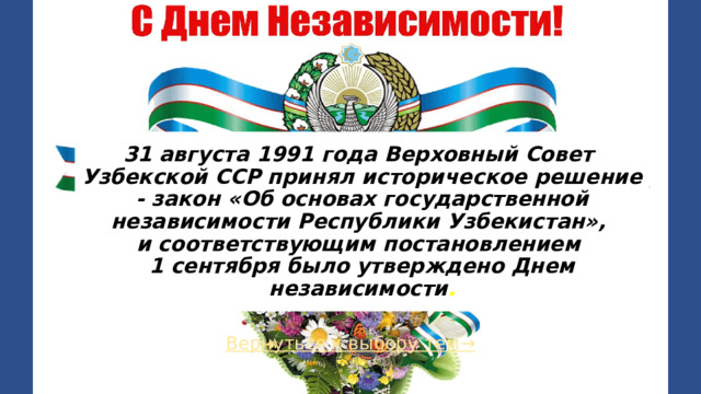 31 августа 1991 года Верховный Совет Узбекской ССР принял историческое решение - закон «Об основах государственной независимости Республики Узбекистан»,  и соответствующим постановлением  1 сентября было утверждено Днем независимости . Вернуться к выбору тем→  