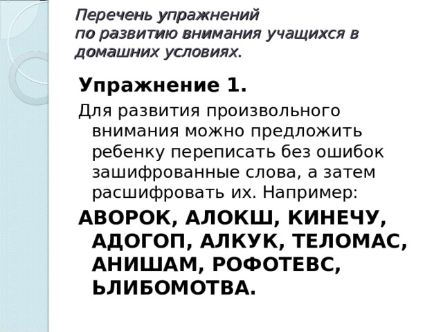 Перечень упражнений  по развитию внимания учащихся в домашних условиях.   Упражнение 1. Для развития произвольного внимания можно предложить ребенку переписать без ошибок зашифрованные слова, а затем расшифровать их. Например: АВОРОК, АЛОКШ, КИНЕЧУ, АДОГОП, АЛКУК, ТЕЛОМАС, АНИШАМ, РОФОТЕВС, ЬЛИБОМОТВА.  