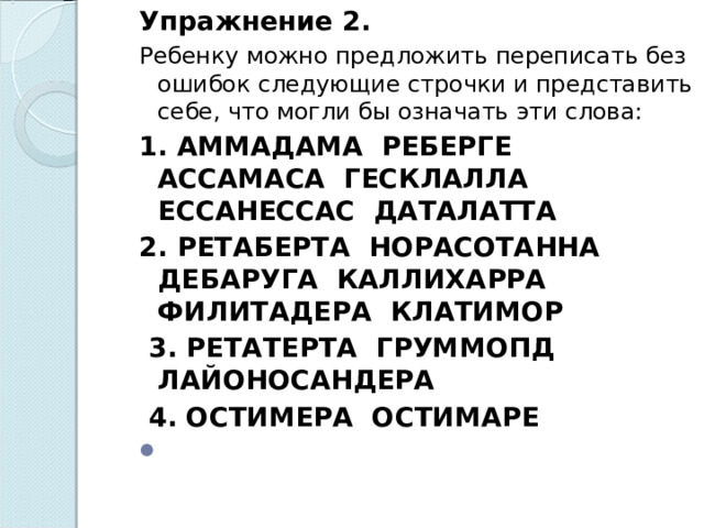 Упражнение 2. Ребенку можно предложить переписать без ошибок следующие строчки и представить себе, что могли бы означать эти слова: 1. АММАДАМА РЕБЕРГЕ АССАМАСА ГЕСКЛАЛЛА ЕССАНЕССАС ДАТАЛАТТА 2. РЕТАБЕРТА НОРАСОТАННА ДЕБАРУГА КАЛЛИХАРРА ФИЛИТАДЕРА КЛАТИМОР   3. РЕТАТЕРТА ГРУММОПД ЛАЙОНОСАНДЕРА   4. ОСТИМЕРА ОСТИМАРЕ    