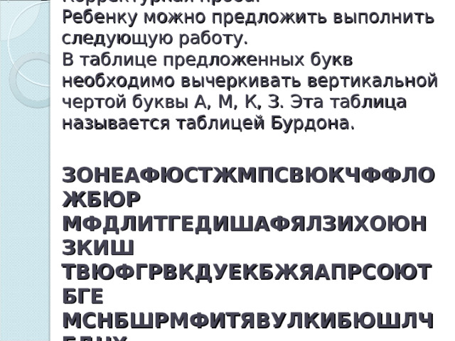 Упражнение 3.  Корректурная проба.  Ребенку можно предложить выполнить следующую работу.  В таблице предложенных букв необходимо вычеркивать вертикальной чертой буквы А, М, К, З. Эта таблица называется таблицей Бурдона.   ЗОНЕАФЮСТЖМПСВЮКЧФФЛОЖБЮР  МФДЛИТГЕДИШАФЯЛЗИХОЮНЗКИШ  ТВЮФГРВКДУЕКБЖЯАПРСОЮТБГЕ  МСНБШРМФИТЯВУЛКИБЮШЛЧБДНХ   