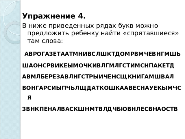  Упражнение 4. В ниже приведенных рядах букв можно предложить ребенку найти «спрятавшиеся» там слова:   АВРОГАЗЕТААТМНИВСЛШКТДОМРВМЧЕВНГМШЬ ШАОНСРВИКЕЫМОЧКИВЛГМЛГСТИМСНПАКЕТД АВМЛБЕРЕЗАВЛНГСТРЫИЧЕНСЩКНИГАМШВАЛ ВОНГАРСИЫПЧЬЛЩДАТКОШКААВЕСНАУЕКЫМЧСЯ ЗВНКПЕНАЛВАСКШНМТВЛДЧБЮВНЛЕСВНАОСТВ  