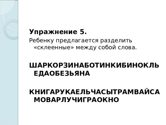 Упражнение 5. Ребенку предлагается разделить «склеенные» между собой слова.   ШАРКОРЗИНАБОТИНКИБИНОКЛЬЕДАОБЕЗЬЯНА  КНИГАРУКАЕЛЬЧАСЫТРАМВАЙСАМОВАРЛУЧИГРАОКНО    